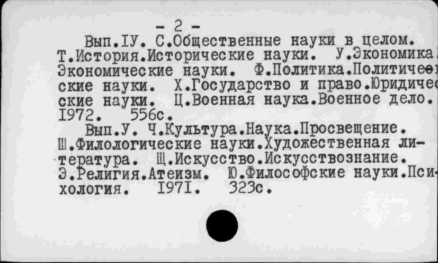 ﻿- 2 -
ВыпЛУ. С.Общественные науки в целом.
Т.История.Исторические науки. У.Экономика Экономические науки. Ф.Политика.Политичее ские науки. X.Государство и право.Юридиче< ские науки. Ц.Военная наука.Военное дело. 1972.	55бс.
Вып.У. Ч.Культура.Наука.Просвещение.
Ш.Филологические науки.Художественная литература. Щ.Искусство.Искусствознание.
Э.Религия.Атеизм. Ю.Философские науки.Пси хология. 1971.	323с.